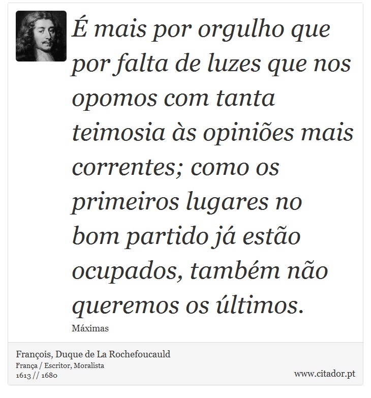 É mais por orgulho que por falta de luzes que nos opomos com tanta teimosia às opiniões mais correntes; como os primeiros lugares no bom partido já estão ocupados, também não queremos os últimos. - François, Duque de La Rochefoucauld - Frases