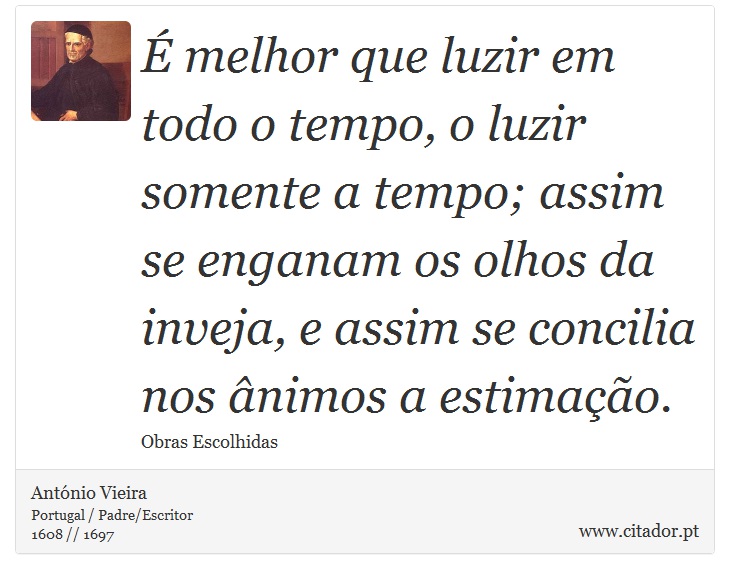 É melhor que luzir em todo o tempo, o luzir somente a tempo; assim se enganam os olhos da inveja, e assim se concilia nos ânimos a estimação. - António Vieira - Frases