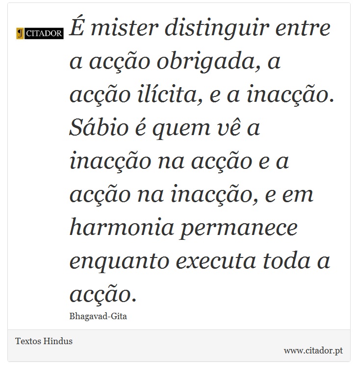 É mister distinguir entre a acção obrigada, a acção ilícita, e a inacção. Sábio é quem vê a inacção na acção e a acção na inacção, e em harmonia permanece enquanto executa toda a acção. - Textos Hindus - Frases