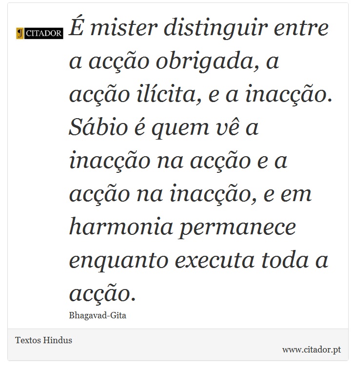  mister distinguir entre a aco obrigada, a aco ilcita, e a inaco. Sbio  quem v a inaco na aco e a aco na inaco, e em harmonia permanece enquanto executa toda a aco. - Textos Hindus - Frases