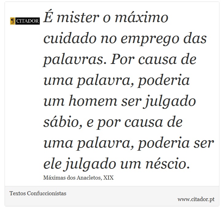 É mister o máximo cuidado no emprego das palavras. Por causa de uma palavra, poderia um homem ser julgado sábio, e por causa de uma palavra, poderia ser ele julgado um néscio. - Textos Confuccionistas - Frases