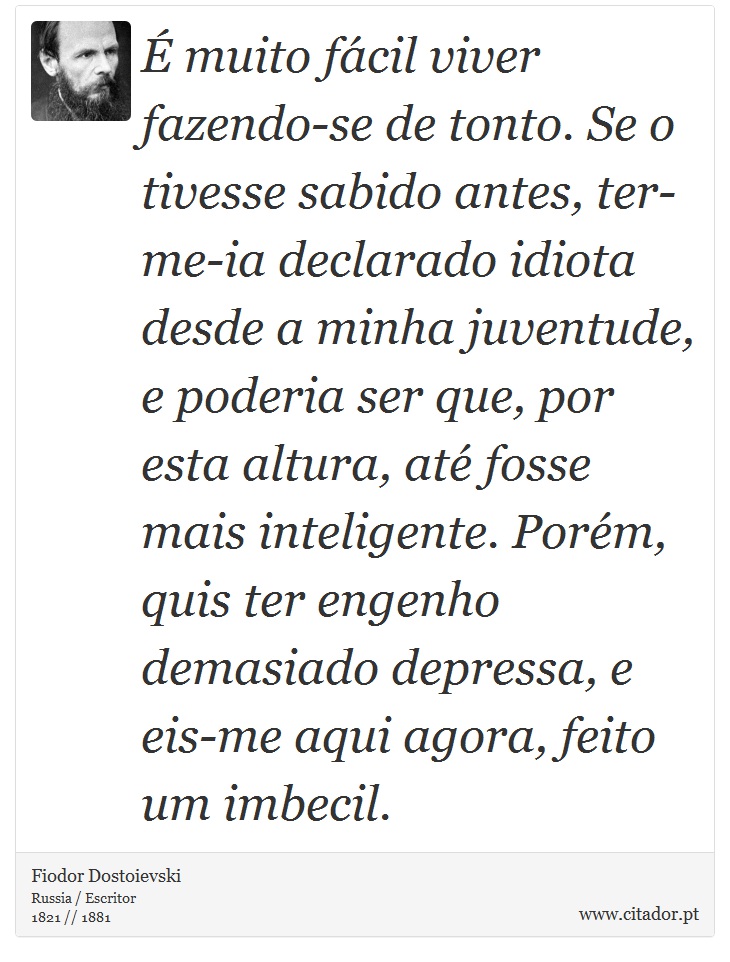 É muito fácil viver fazendo-se de tonto. Se o tivesse sabido antes, ter-me-ia declarado idiota desde a minha juventude, e poderia ser que, por esta altura, até fosse mais inteligente. Porém, quis ter engenho demasiado depressa, e eis-me aqui agora, feito um imbecil. - Fiodor Dostoievski - Frases