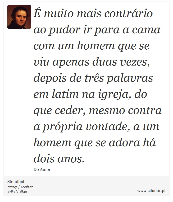 É muito mais contrário ao pudor ir para a cama com um homem que se viu apenas duas vezes, depois de três palavras em latim na igreja, do que ceder, mesmo contra a própria vontade, a um homem que se adora há dois anos. - Stendhal - Frases