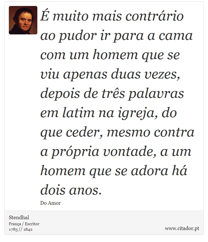  muito mais contrrio ao pudor ir para a cama com um homem que se viu apenas duas vezes, depois de trs palavras em latim na igreja, do que ceder, mesmo contra a prpria vontade, a um homem que se adora h dois anos. - Stendhal - Frases