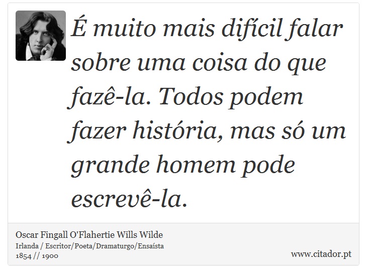 É muito mais difícil falar sobre uma coisa do que fazê-la. Todos podem fazer história, mas só um grande homem pode escrevê-la. - Oscar Fingall O'Flahertie Wills Wilde - Frases