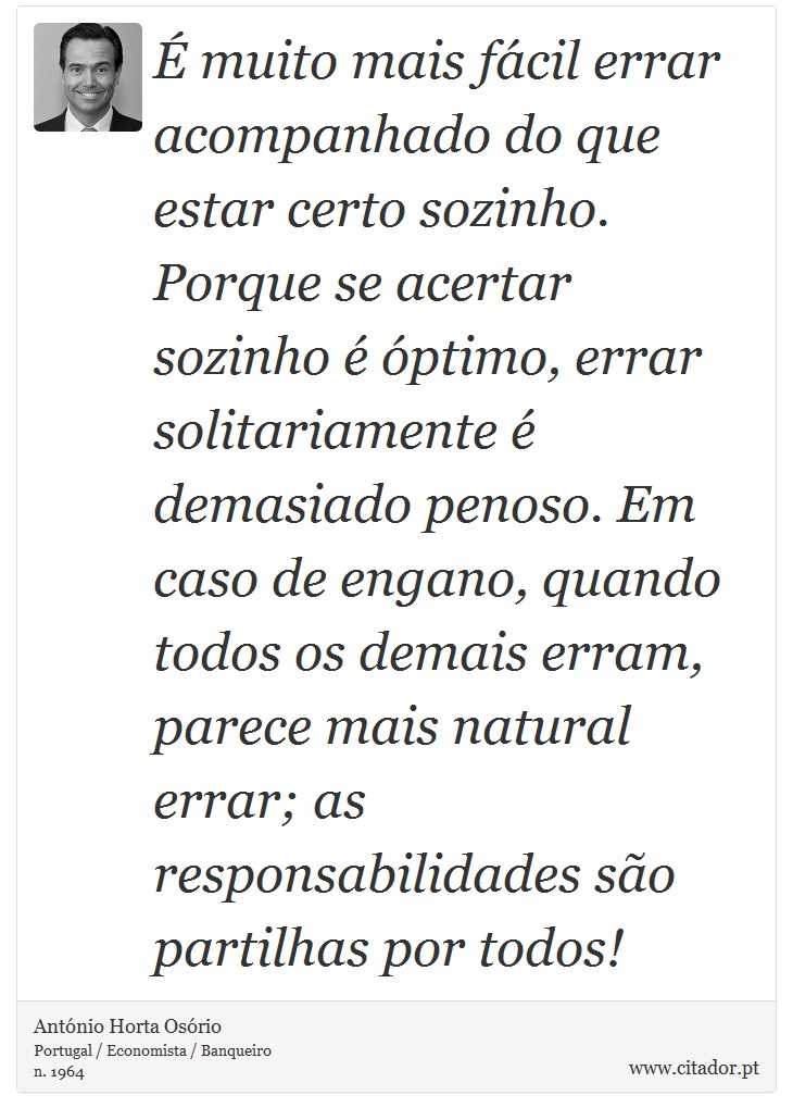 É muito mais fácil errar acompanhado do que estar certo sozinho. Porque se acertar sozinho é óptimo, errar solitariamente é demasiado penoso. Em caso de engano, quando todos os demais erram, parece mais natural errar; as responsabilidades são partilhas por todos! - António Horta Osório - Frases