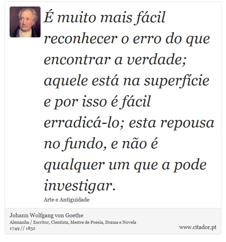É muito mais fácil reconhecer o erro do que encontrar a verdade; aquele está na superfície e por isso é fácil erradicá-lo; esta repousa no fundo, e não é qualquer um que a pode investigar. - Johann Wolfgang von Goethe - Frases