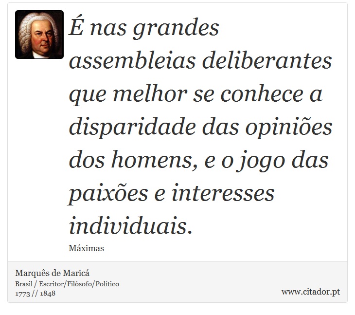 É nas grandes assembleias deliberantes que melhor se conhece a disparidade das opiniões dos homens, e o jogo das paixões e interesses individuais. - Marquês de Maricá - Frases