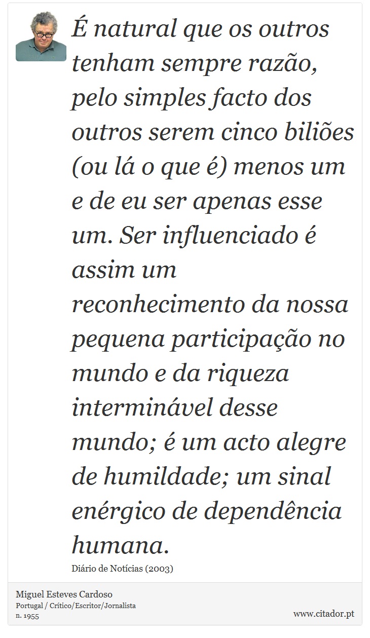 É natural que os outros tenham sempre razão, pelo simples facto dos outros serem cinco biliões (ou lá o que é) menos um e de eu ser apenas esse um. Ser influenciado é assim um reconhecimento da nossa pequena participação no mundo e da riqueza interminável desse mundo; é um acto alegre de humildade; um sinal enérgico de dependência humana. - Miguel Esteves Cardoso - Frases
