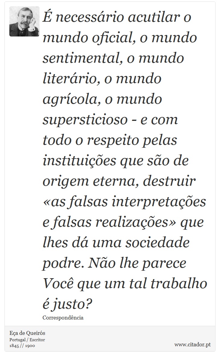 É necessário acutilar o mundo oficial, o mundo sentimental, o mundo literário, o mundo agrícola, o mundo supersticioso - e com todo o respeito pelas instituições que são de origem eterna, destruir «as falsas interpretações e falsas realizações» que lhes dá uma sociedade podre. Não lhe parece Você que um tal trabalho é justo? - Eça de Queirós - Frases