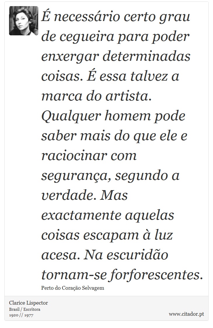 É necessário certo grau de cegueira para poder enxergar determinadas coisas. É essa talvez a marca do artista. Qualquer homem pode saber mais do que ele e raciocinar com segurança, segundo a verdade. Mas exactamente aquelas coisas escapam à luz acesa. Na escuridão tornam-se forforescentes. - Clarice Lispector - Frases