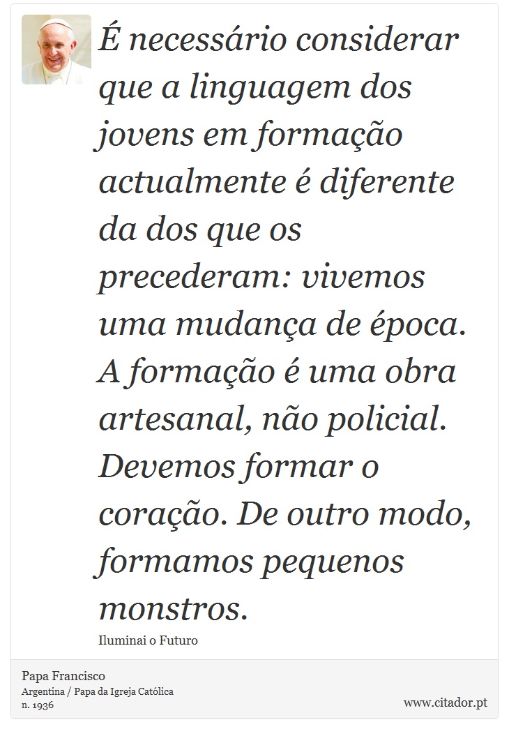 É necessário considerar que a linguagem dos jovens em formação actualmente é diferente da dos que os precederam: vivemos uma mudança de época. A formação é uma obra artesanal, não policial. Devemos formar o coração. De outro modo, formamos pequenos monstros. - Papa Francisco - Frases