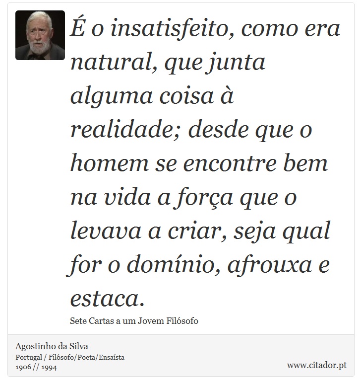 É o insatisfeito, como era natural, que junta alguma coisa à realidade; desde que o homem se encontre bem na vida a força que o levava a criar, seja qual for o domínio, afrouxa e estaca. - Agostinho da Silva - Frases