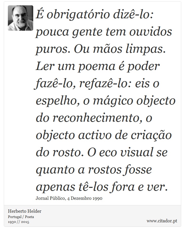É obrigatório dizê-lo: pouca gente tem ouvidos puros. Ou mãos limpas. Ler um poema é poder fazê-lo, refazê-lo: eis o espelho, o mágico objecto do reconhecimento, o objecto activo de criação do rosto. O eco visual se quanto a rostos fosse apenas tê-los fora e ver. - Herberto Helder - Frases