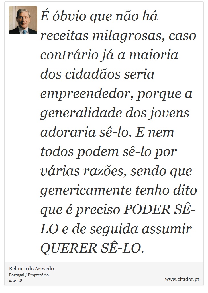 É óbvio que não há receitas milagrosas, caso contrário já a maioria dos cidadãos seria empreendedor, porque a generalidade dos jovens adoraria sê-lo. E nem todos podem sê-lo por várias razões, sendo que genericamente tenho dito que é preciso PODER SÊ-LO e de seguida assumir QUERER SÊ-LO. - Belmiro de Azevedo - Frases