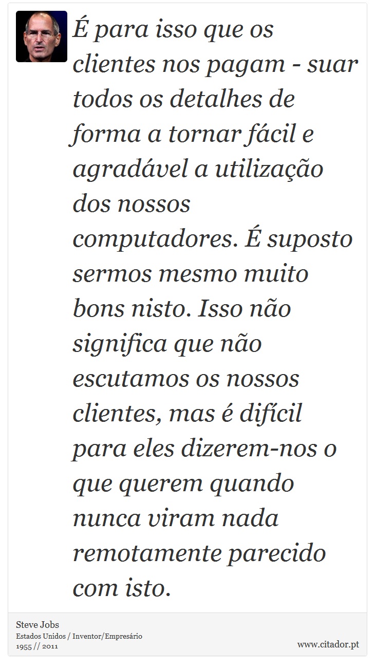 É para isso que os clientes nos pagam - suar todos os detalhes de forma a tornar fácil e agradável a utilização dos nossos computadores. É suposto sermos mesmo muito bons nisto. Isso não significa que não escutamos os nossos clientes, mas é difícil para eles dizerem-nos o que querem quando nunca viram nada remotamente parecido com isto. - Steve Jobs - Frases