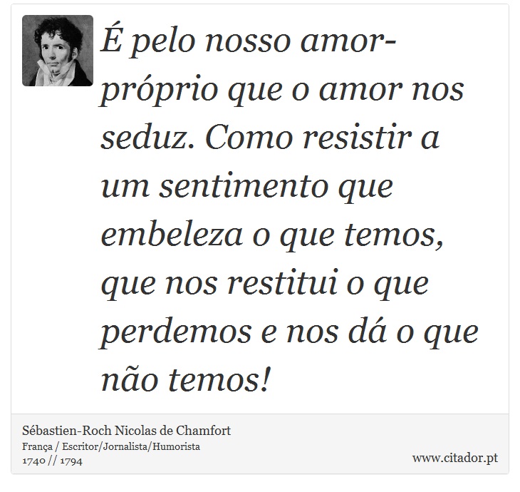 É pelo nosso amor-próprio que o amor nos seduz. Como resistir a um sentimento que embeleza o que temos, que nos restitui o que perdemos e nos dá o que não temos! - Sébastien-Roch Nicolas de Chamfort - Frases