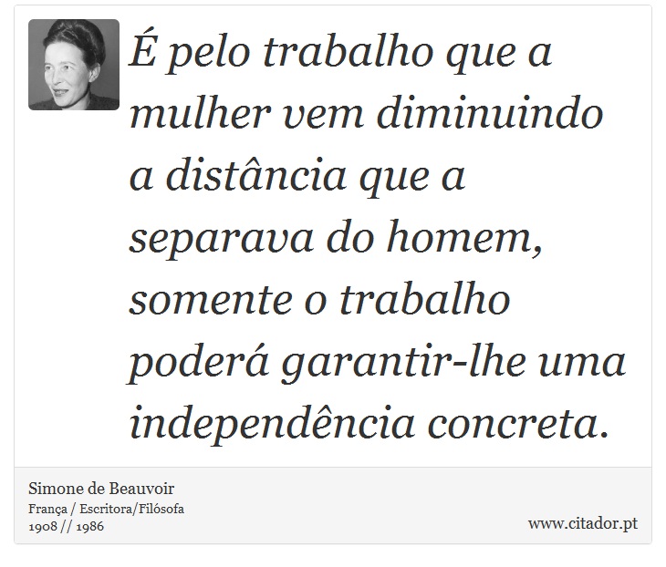 É pelo trabalho que a mulher vem diminuindo a distância que a separava do homem, somente o trabalho poderá garantir-lhe uma independência concreta. - Simone de Beauvoir - Frases