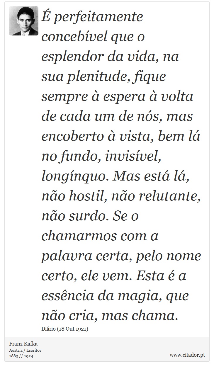 É perfeitamente concebível que o esplendor da vida, na sua plenitude, fique sempre à espera à volta de cada um de nós, mas encoberto à vista, bem lá no fundo, invisível, longínquo. Mas está lá, não hostil, não relutante, não surdo. Se o chamarmos com a palavra certa, pelo nome certo, ele vem. Esta é a essência da magia, que não cria, mas chama. - Franz Kafka - Frases