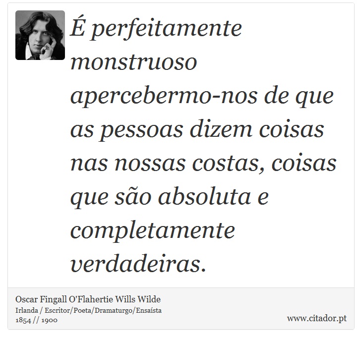 É perfeitamente monstruoso apercebermo-nos de que as pessoas dizem coisas nas nossas costas, coisas que são absoluta e completamente verdadeiras. - Oscar Fingall O'Flahertie Wills Wilde - Frases