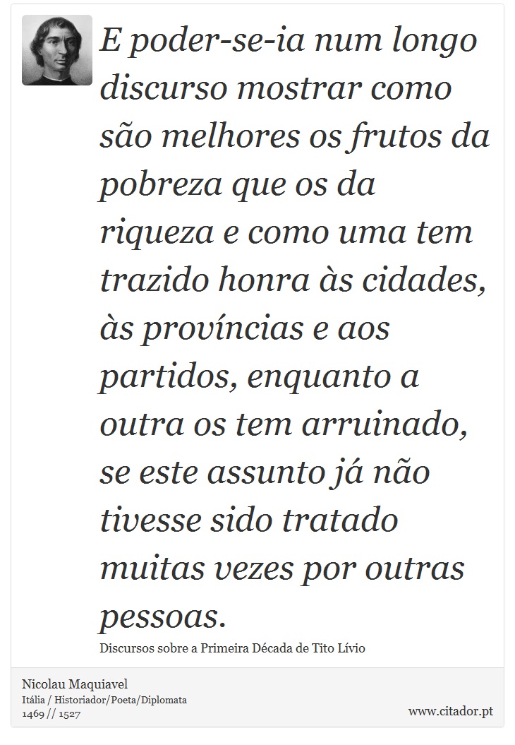 E poder-se-ia num longo discurso mostrar como são melhores os frutos da pobreza que os da riqueza e como uma tem trazido honra às cidades, às províncias e aos partidos, enquanto a outra os tem arruinado, se este assunto já não tivesse sido tratado muitas vezes por outras pessoas. - Nicolau Maquiavel - Frases