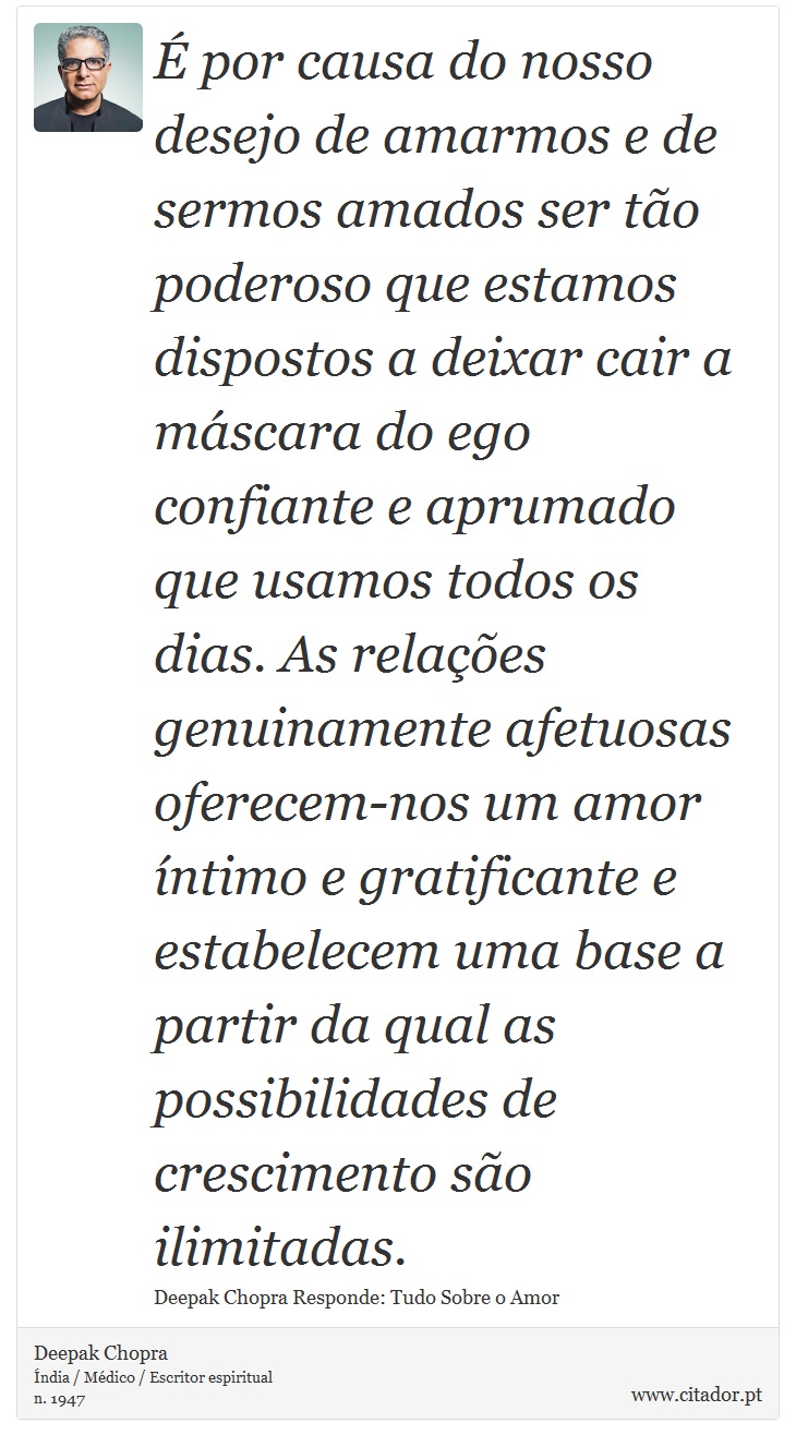 É por causa do nosso desejo de amarmos e de sermos amados ser tão poderoso que estamos dispostos a deixar cair a máscara do ego confiante e aprumado que usamos todos os dias. As relações genuinamente afetuosas oferecem-nos um amor íntimo e gratificante e estabelecem uma base a partir da qual as possibilidades de crescimento são ilimitadas. - Deepak Chopra - Frases