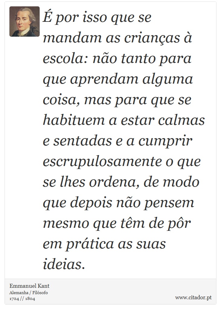 É por isso que se mandam as crianças à escola: não tanto para que aprendam alguma coisa, mas para que se habituem a estar calmas e sentadas e a cumprir escrupulosamente o que se lhes ordena, de modo que depois não pensem mesmo que têm de pôr em prática as suas ideias. - Emmanuel Kant - Frases