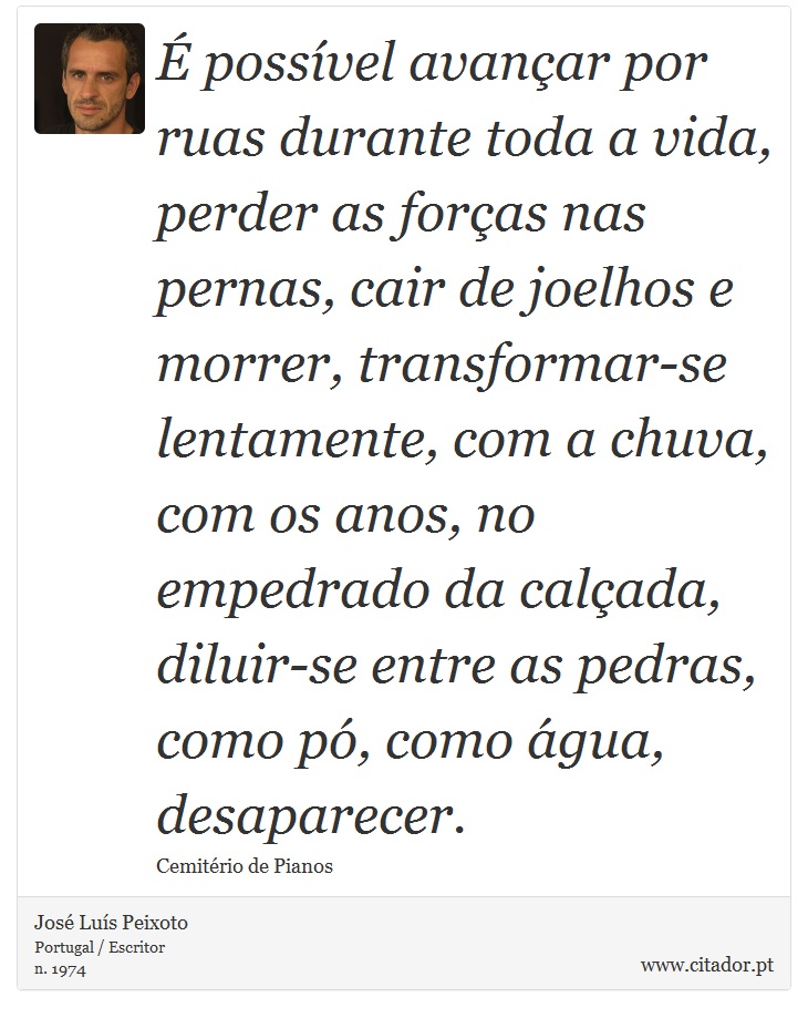 É possível avançar por ruas durante toda a vida, perder as forças nas pernas, cair de joelhos e morrer, transformar-se lentamente, com a chuva, com os anos, no empedrado da calçada, diluir-se entre as pedras, como pó, como água, desaparecer. - José Luís Peixoto - Frases