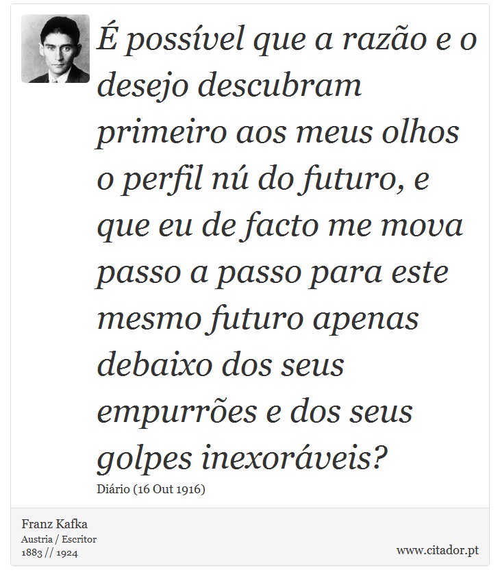 É possível que a razão e o desejo descubram primeiro aos meus olhos o perfil nú do futuro, e que eu de facto me mova passo a passo para este mesmo futuro apenas debaixo dos seus empurrões e dos seus golpes inexoráveis? - Franz Kafka - Frases