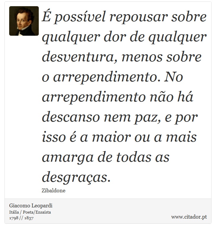 É possível repousar sobre qualquer dor de qualquer desventura, menos sobre o arrependimento. No arrependimento não há descanso nem paz, e por isso é a maior ou a mais amarga de todas as desgraças. - Giacomo Leopardi - Frases
