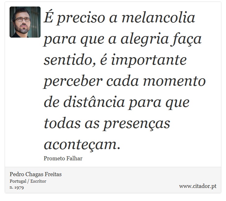 É preciso a melancolia para que a alegria faça sentido, é importante perceber cada momento de distância para que todas as presenças aconteçam. - Pedro Chagas Freitas - Frases