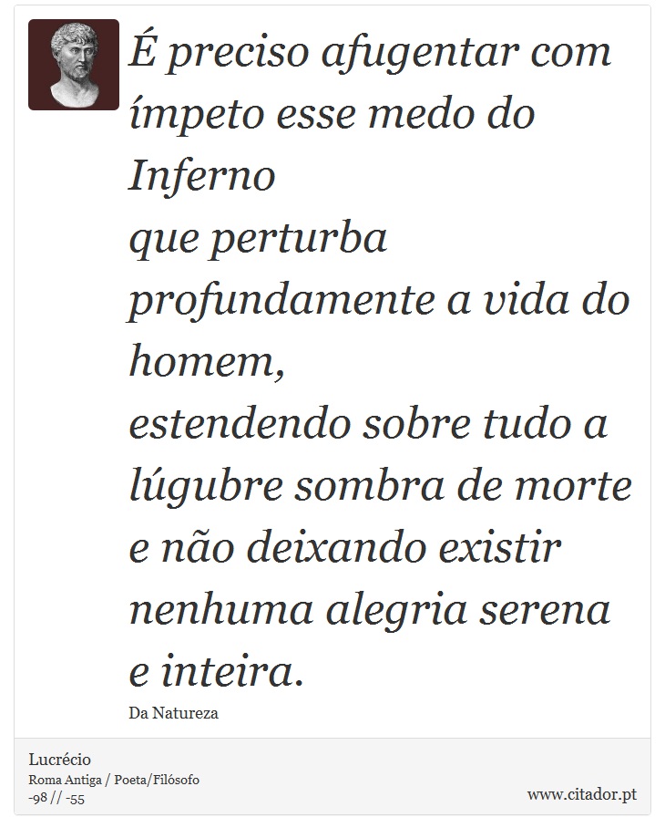 É preciso afugentar com ímpeto esse medo do Inferno <br />
 que perturba profundamente a vida do homem, <br />
 estendendo sobre tudo a lúgubre sombra de morte <br />
 e não deixando existir nenhuma alegria serena e inteira. - Lucrécio - Frases
