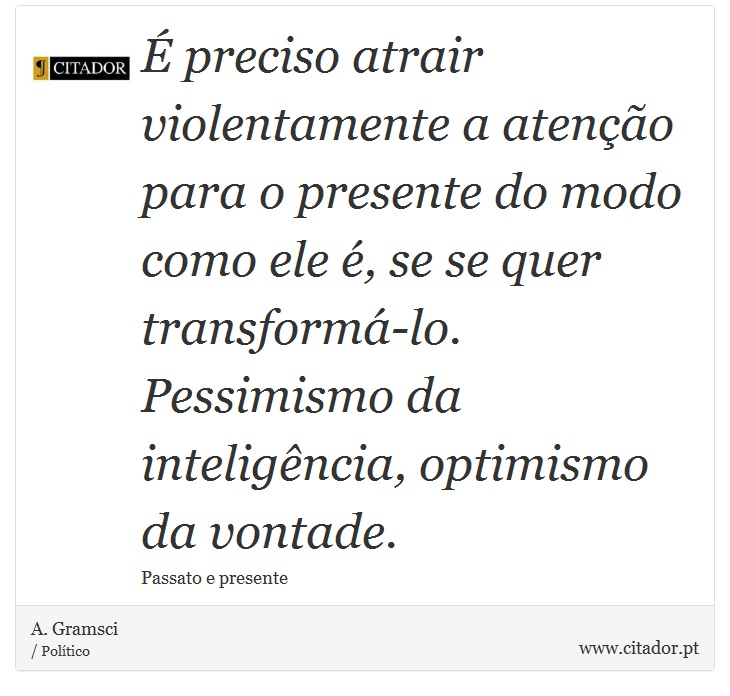 É preciso atrair violentamente a atenção para o presente do modo como ele é, se se quer transformá-lo. Pessimismo da inteligência, optimismo da vontade. - A. Gramsci - Frases