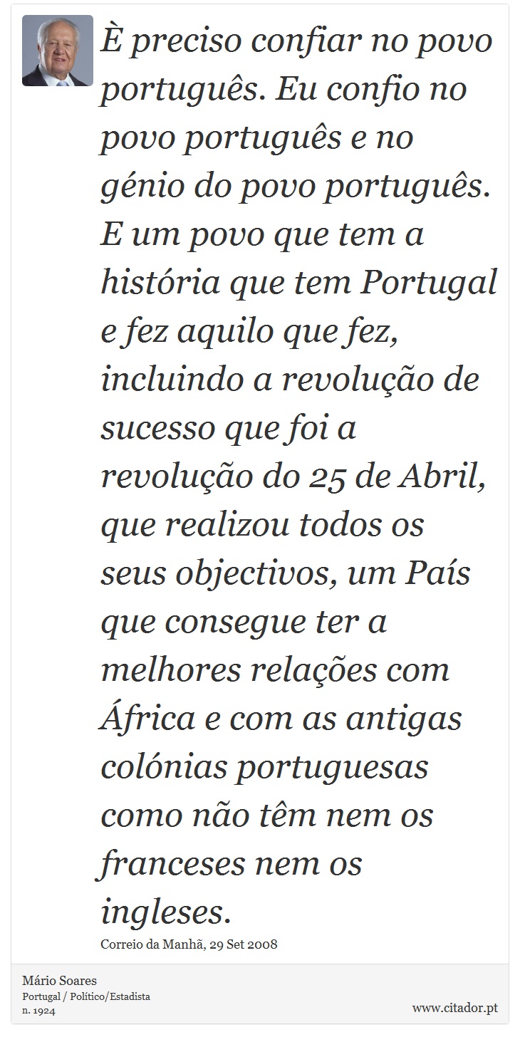 È preciso confiar no povo português. Eu confio no povo português e no génio do povo português. E um povo que tem a história que tem Portugal e fez aquilo que fez, incluindo a revolução de sucesso que foi a revolução do 25 de Abril, que realizou todos os seus objectivos, um País que consegue ter a melhores relações com África e com as antigas colónias portuguesas como não têm nem os franceses nem os ingleses. - Mário Soares - Frases