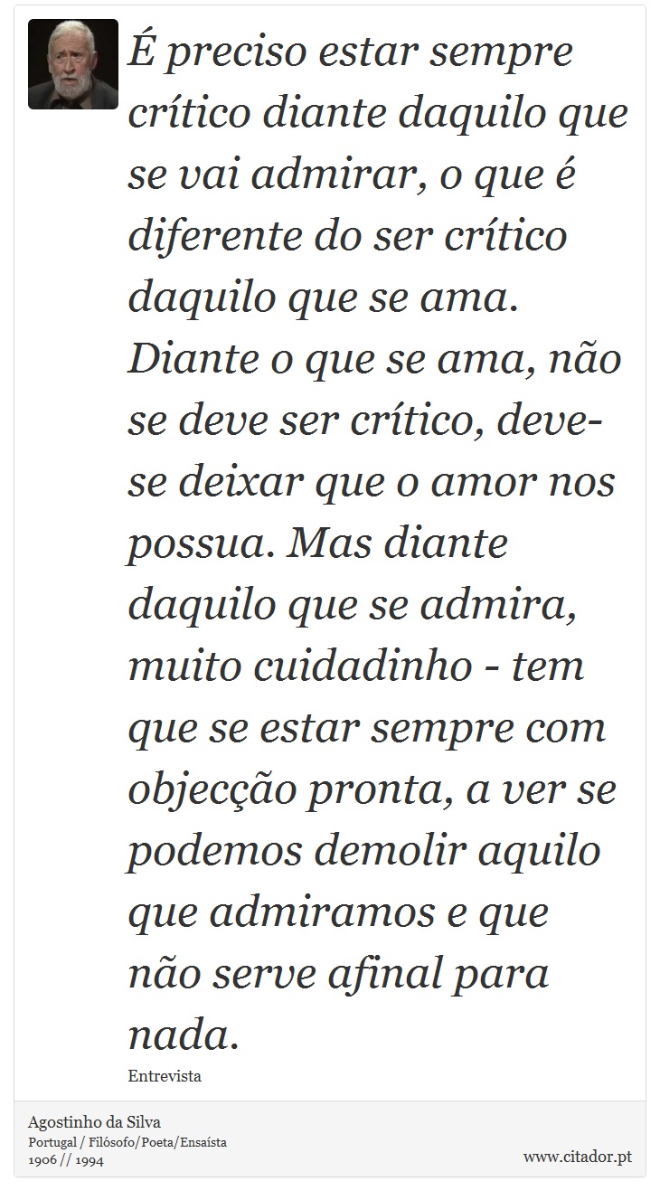 É preciso estar sempre crítico diante daquilo que se vai admirar, o que é diferente do ser crítico daquilo que se ama. Diante o que se ama, não se deve ser crítico, deve-se deixar que o amor nos possua. Mas diante daquilo que se admira, muito cuidadinho - tem que se estar sempre com objecção pronta, a ver se podemos demolir aquilo que admiramos e que não serve afinal para nada. - Agostinho da Silva - Frases