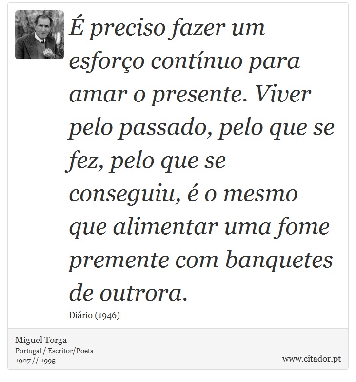 É preciso fazer um esforço contínuo para amar o presente. Viver pelo passado, pelo que se fez, pelo que se conseguiu, é o mesmo que alimentar uma fome premente com banquetes de outrora. - Miguel Torga - Frases