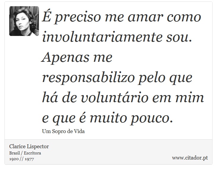 É preciso me amar como involuntariamente sou. Apenas me responsabilizo pelo que há de voluntário em mim e que é muito pouco. - Clarice Lispector - Frases