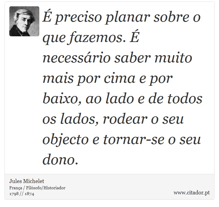 É preciso planar sobre o que fazemos. É necessário saber muito mais por cima e por baixo, ao lado e de todos os lados, rodear o seu objecto e tornar-se o seu dono. - Jules Michelet - Frases