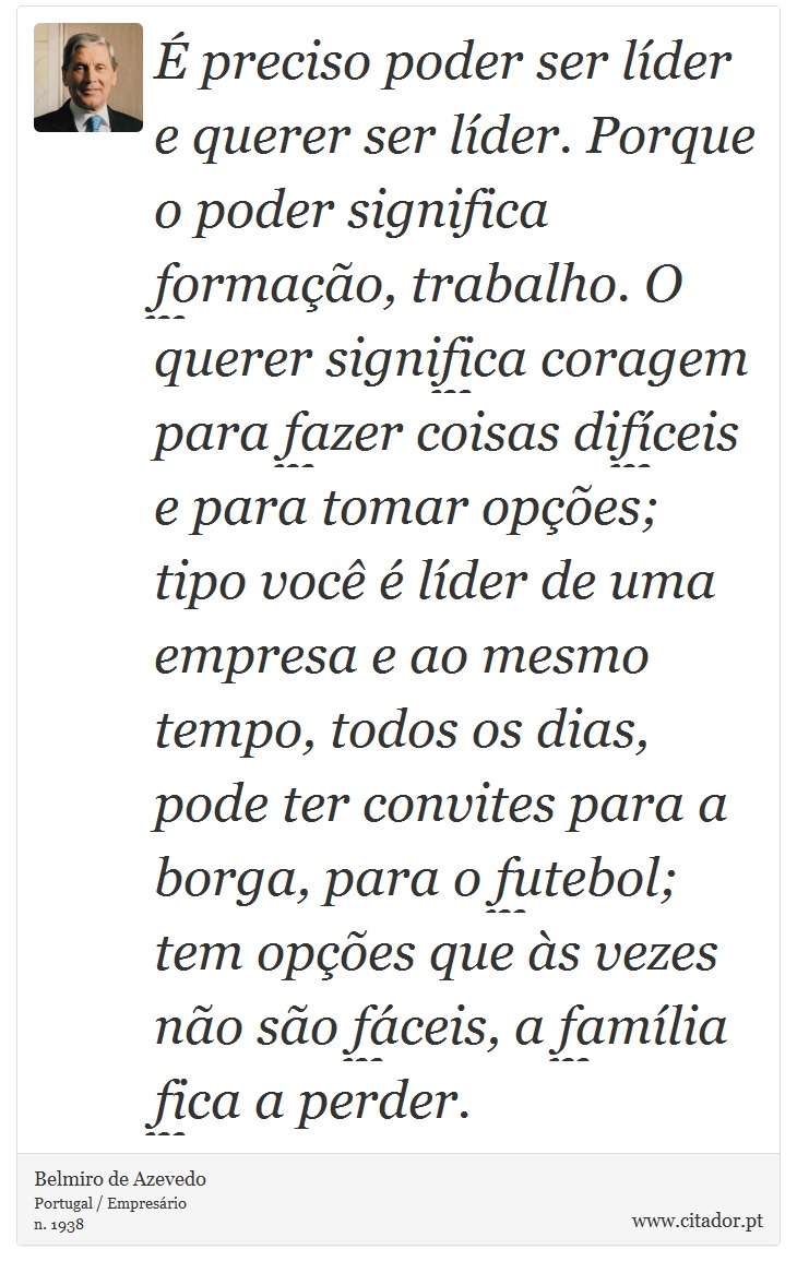 É preciso poder ser líder e querer ser líder. Porque o poder significa formação, trabalho. O querer significa coragem para fazer coisas difíceis e para tomar opções; tipo você é líder de uma empresa e ao mesmo tempo, todos os dias, pode ter convites para a borga, para o futebol; tem opções que às vezes não são fáceis, a família fica a perder. - Belmiro de Azevedo - Frases