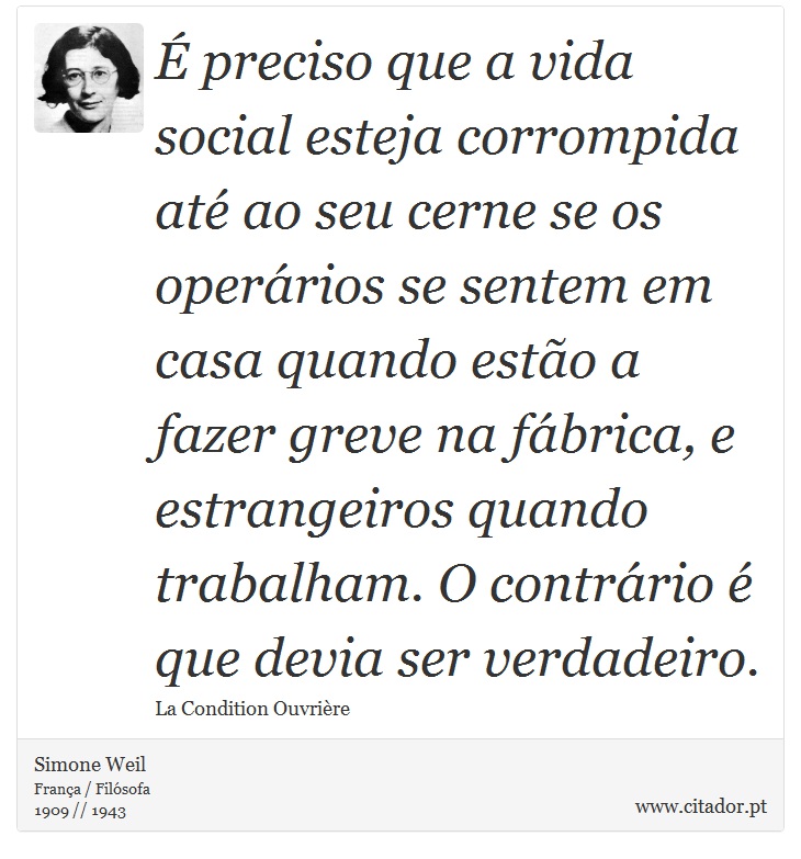 É preciso que a vida social esteja corrompida até ao seu cerne se os operários se sentem em casa quando estão a fazer greve na fábrica, e estrangeiros quando trabalham. O contrário é que devia ser verdadeiro. - Simone Weil - Frases