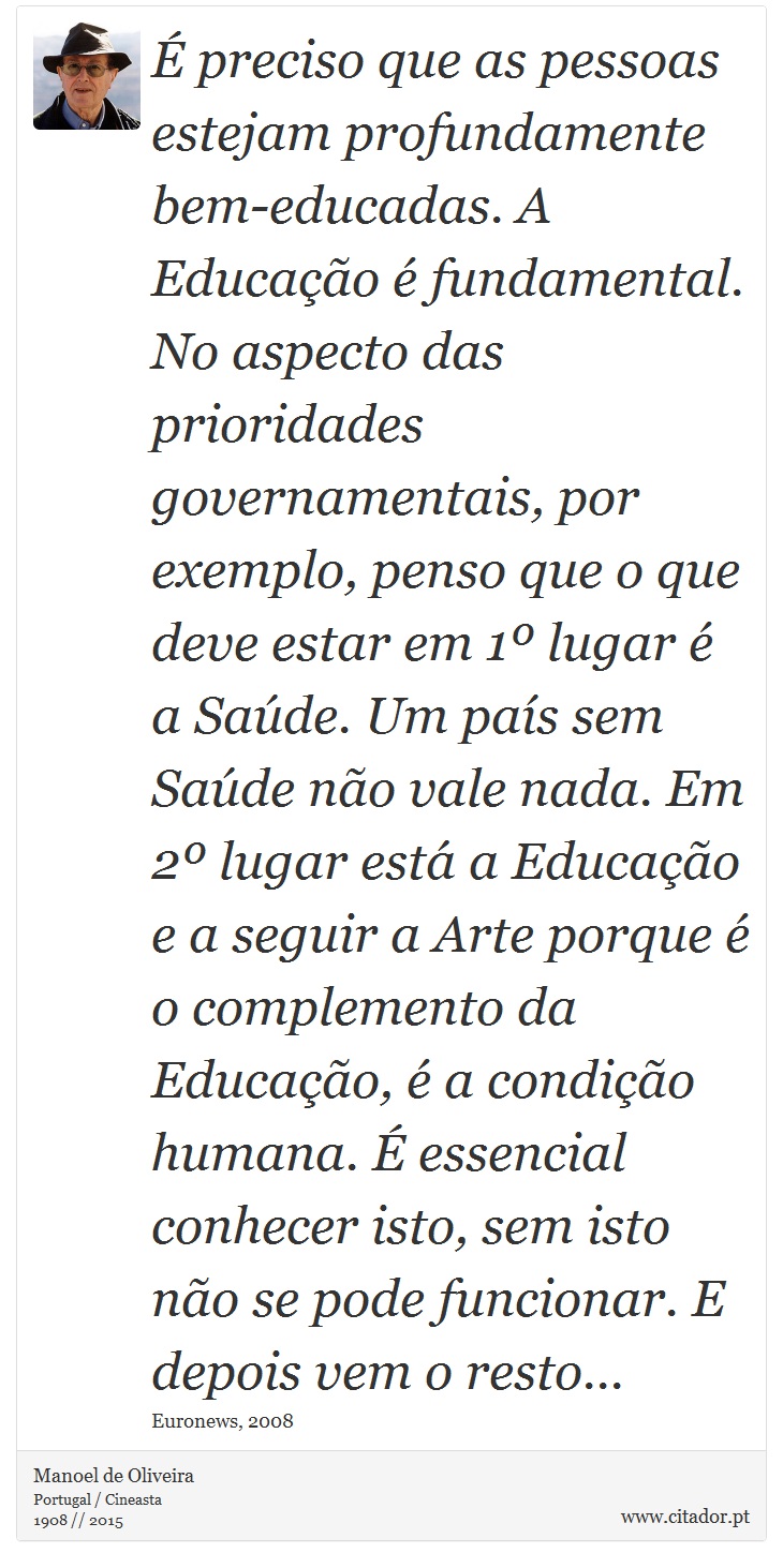 É preciso que as pessoas estejam profundamente bem-educadas. A Educação é fundamental. No aspecto das prioridades governamentais, por exemplo, penso que o que deve estar em 1º lugar é a Saúde. Um país sem Saúde não vale nada. Em 2º lugar está a Educação e a seguir a Arte porque é o complemento da Educação, é a condição humana. É essencial conhecer isto, sem isto não se pode funcionar. E depois vem o resto... - Manoel de Oliveira - Frases