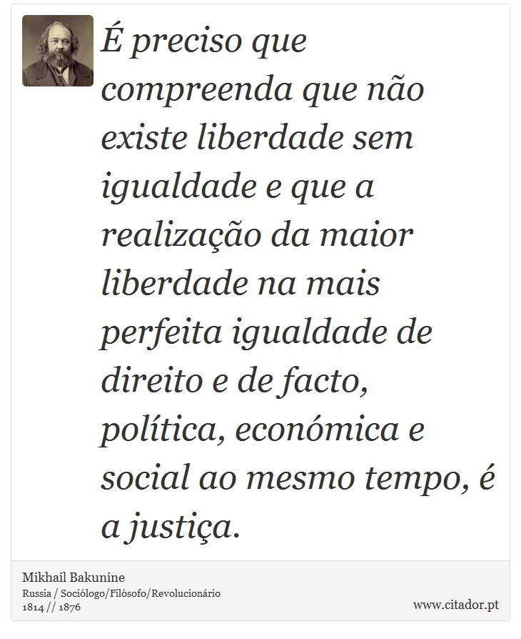 É preciso que compreenda que não existe liberdade sem igualdade e que a realização da maior liberdade na mais perfeita igualdade de direito e de facto, política, económica e social ao mesmo tempo, é a justiça. - Mikhail Bakunine - Frases