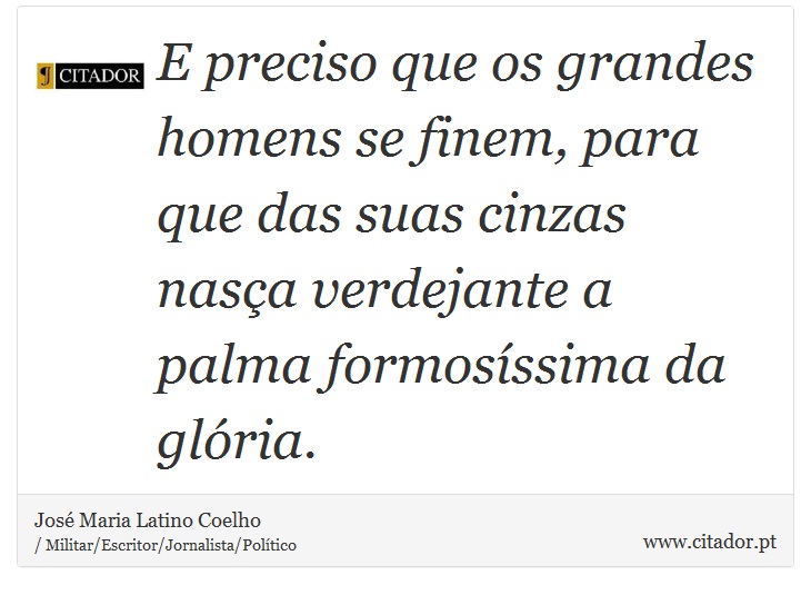 E preciso que os grandes homens se finem, para que das suas cinzas nasça verdejante a palma formosíssima da glória. - José Maria Latino Coelho - Frases