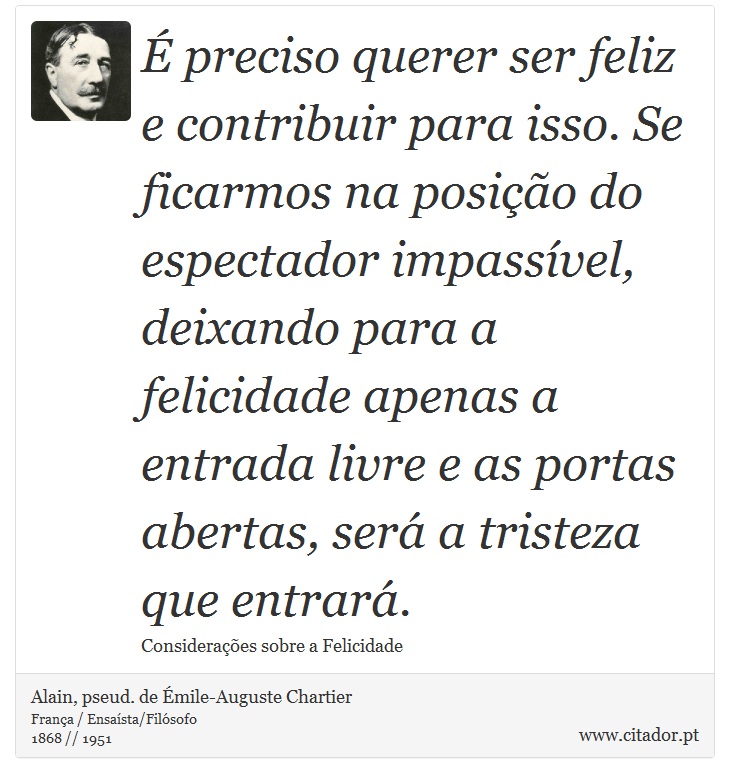 É preciso querer ser feliz e contribuir para isso. Se ficarmos na posição do espectador impassível, deixando para a felicidade apenas a entrada livre e as portas abertas, será a tristeza que entrará. - Alain, pseud. de Émile-Auguste Chartier - Frases