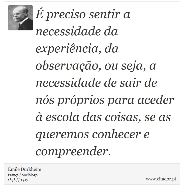 É preciso sentir a necessidade da experiência, da observação, ou seja, a necessidade de sair de nós próprios para aceder à escola das coisas, se as queremos conhecer e compreender. - Émile Durkheim - Frases