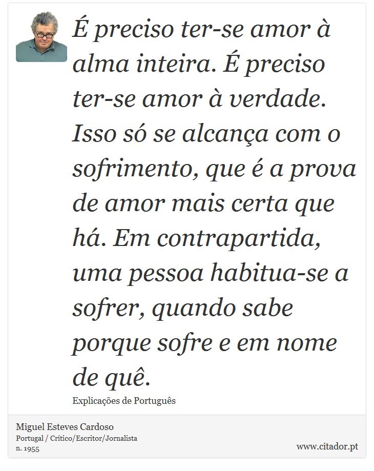 É preciso ter-se amor à alma inteira. É preciso ter-se amor à verdade. Isso só se alcança com o sofrimento, que é a prova de amor mais certa que há. Em contrapartida, uma pessoa habitua-se a sofrer, quando sabe porque sofre e em nome de quê. - Miguel Esteves Cardoso - Frases