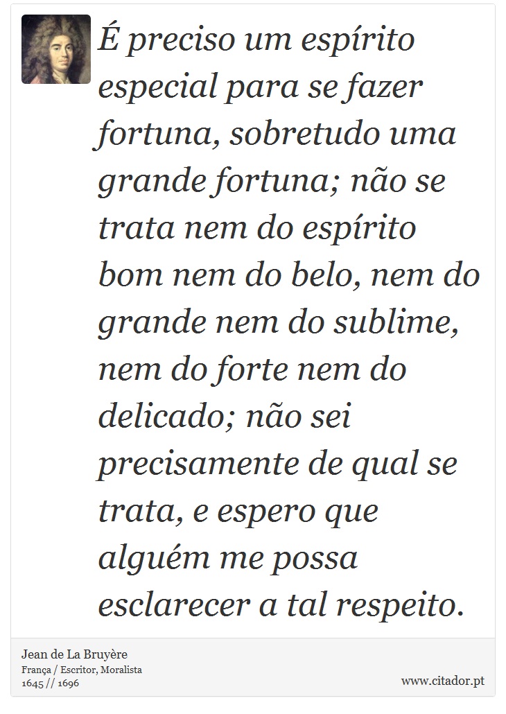 É preciso um espírito especial para se fazer fortuna, sobretudo uma grande fortuna; não se trata nem do espírito bom nem do belo, nem do grande nem do sublime, nem do forte nem do delicado; não sei precisamente de qual se trata, e espero que alguém me possa esclarecer a tal respeito. - Jean de La Bruyère - Frases