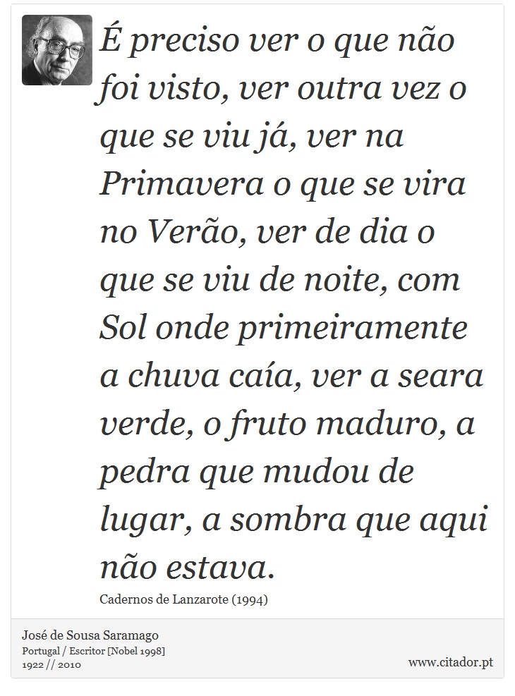É preciso ver o que não foi visto, ver outra vez o que se viu já, ver na Primavera o que se vira no Verão, ver de dia o que se viu de noite, com Sol onde primeiramente a chuva caía, ver a seara verde, o fruto maduro, a pedra que mudou de lugar, a sombra que aqui não estava. - José Saramago - Frases