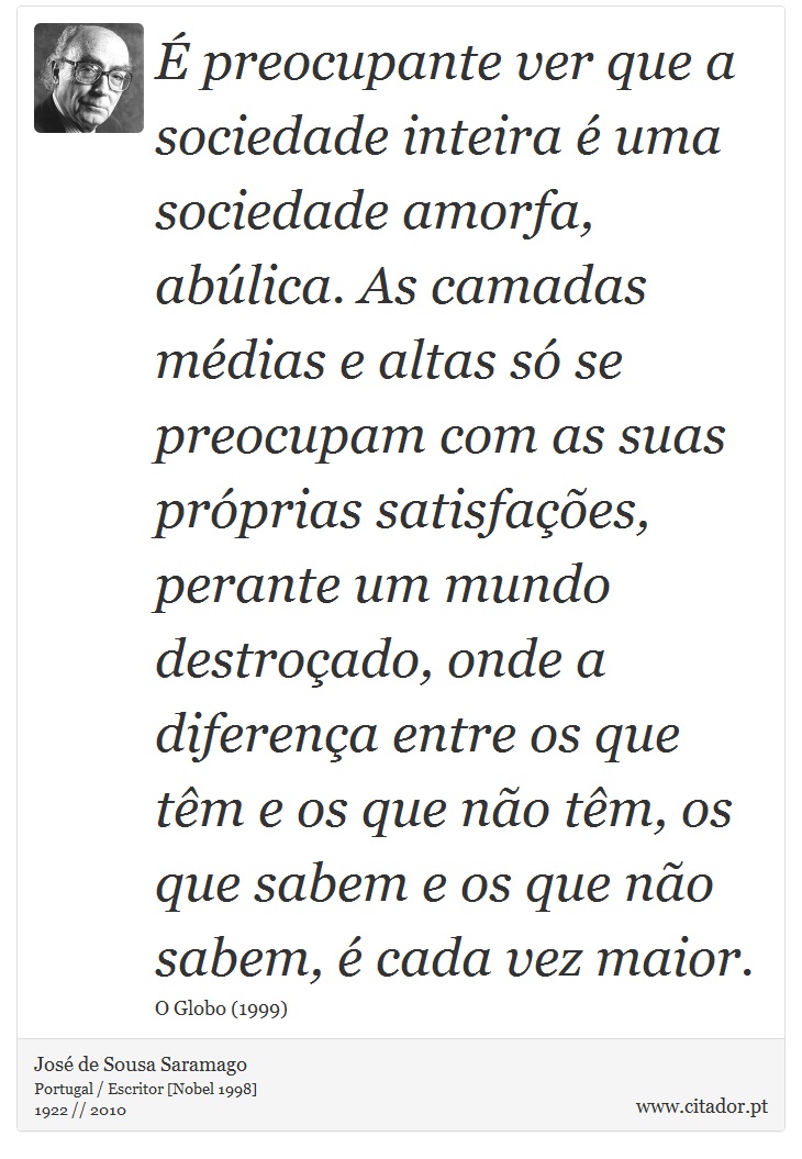 É preocupante ver que a sociedade inteira é uma sociedade amorfa, abúlica. As camadas médias e altas só se preocupam com as suas próprias satisfações, perante um mundo destroçado, onde a diferença entre os que têm e os que não têm, os que sabem e os que não sabem, é cada vez maior. - José Saramago - Frases
