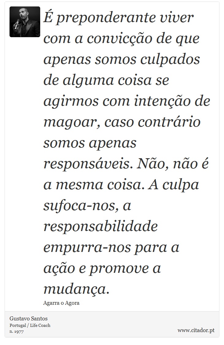 É preponderante viver com a convicção de que apenas somos culpados de alguma coisa se agirmos com intenção de magoar, caso contrário somos apenas responsáveis. Não, não é a mesma coisa. A culpa sufoca-nos, a responsabilidade empurra-nos para a ação e promove a mudança. - Gustavo Santos - Frases